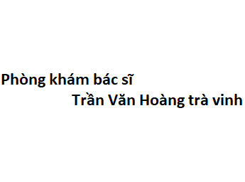 Phòng khám bác sĩ Trần Văn Hoàng trà vinh ở đâu? giá khám bao nhiêu?