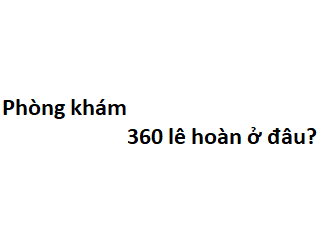 Phòng khám 360 lê hoàn ở đâu? giá khám bao nhiêu tiền?