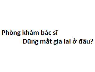 Phòng khám bác sĩ Dũng mắt gia lai ở đâu? giá khám bao nhiêu tiền?