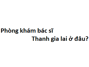 Phòng khám bác sĩ Thanh gia lai ở đâu? giá khám bao nhiêu tiền?