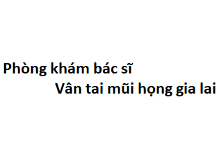 Phòng khám bác sĩ Vân tai mũi họng gia lai ở đâu? giá khám bao nhiêu tiền?