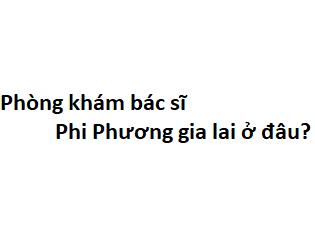 Phòng khám bác sĩ Phi Phương gia lai ở đâu? giá khám bao nhiêu tiền?