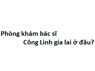 Phòng khám bác sĩ Công Linh gia lai ở đâu? giá khám bao nhiêu tiền?