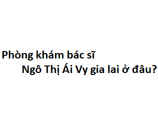 Phòng khám bác sĩ Ngô Thị Ái Vy gia lai ở đâu? giá khám bao nhiêu tiền?