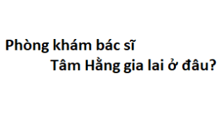 Phòng khám bác sĩ Tâm Hằng gia lai ở đâu? giá khám bao nhiêu tiền?