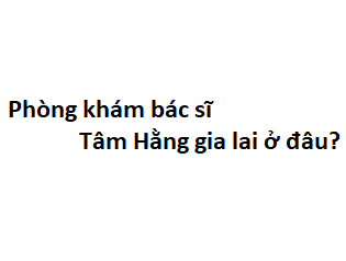 Phòng khám bác sĩ Tâm Hằng gia lai ở đâu? giá khám bao nhiêu tiền?