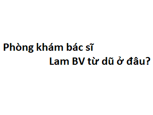 Phòng khám bác sĩ Lam BV từ dũ ở đâu? giá khám bao nhiêu tiền?