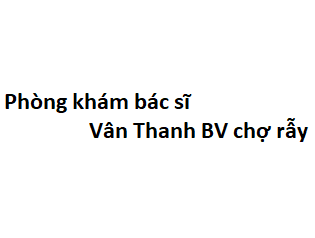 Phòng khám bác sĩ Vân Thanh BV chợ rẫy ở đâu? giá khám bao nhiêu tiền?