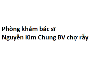 Phòng khám bác sĩ Nguyễn Kim Chung BV chợ rẫy ở đâu? giá khám bao nhiêu tiền?