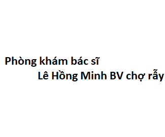 Phòng khám bác sĩ Lê Hồng Minh BV chợ rẫy ở đâu? giá khám bao nhiêu tiền?