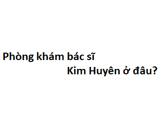 Phòng khám bác sĩ Kim Huyên ở đâu? giá khám bao nhiêu tiền?