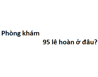 Phòng khám 95 lê hoàn ở đâu? giá khám bao nhiêu tiền?