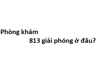 Phòng khám 813 giải phóng ở đâu? giá khám bao nhiêu tiền?