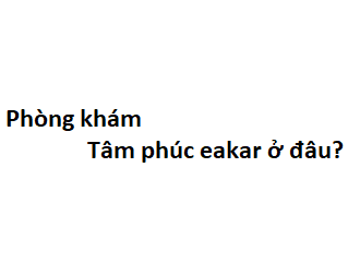 Phòng khám tâm phúc eakar ở đâu? giá khám bao nhiêu tiền?