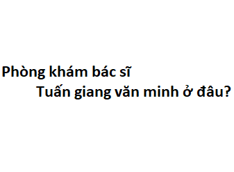 Phòng khám bác sĩ Tuấn giang văn minh ở đâu? giá khám bao nhiêu tiền?