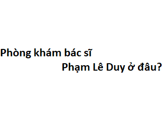 Phòng khám bác sĩ Phạm Lê Duy ở đâu? giá khám bao nhiêu tiền?