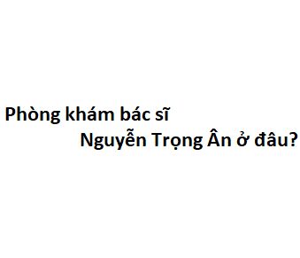 Phòng khám bác sĩ Nguyễn Trọng Ân ở đâu? giá khám bao nhiêu tiền?