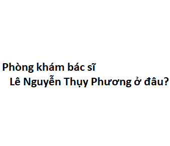 Phòng khám bác sĩ Lê Nguyễn Thụy Phương ở đâu? giá khám bao nhiêu tiền?