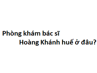 Phòng khám bác sĩ Hoàng Khánh huế ở đâu? giá khám bao nhiêu tiền?