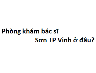 Phòng khám bác sĩ Sơn TP Vinh ở đâu? giá khám bao nhiêu tiền?