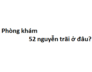 Phòng khám 52 nguyễn trãi ở đâu? giá khám bao nhiêu tiền?