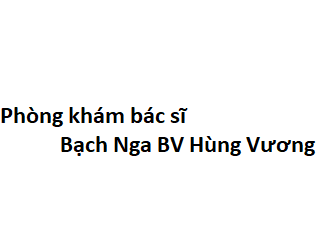 Phòng khám bác sĩ Bạch Nga BV Hùng Vương ở đâu? giá khám bao nhiêu tiền?