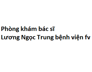 Phòng khám bác sĩ Lương Ngọc Trung bệnh viện fv ở đâu? giá khám bao nhiêu tiền?