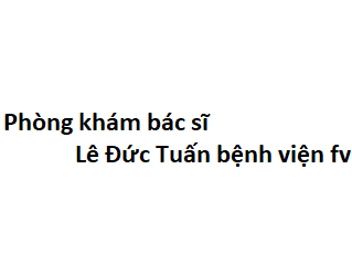 Phòng khám bác sĩ Lê Đức Tuấn bệnh viện fv ở đâu? giá khám bao nhiêu tiền?