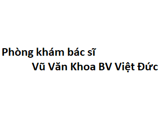 Phòng khám bác sĩ Vũ Văn Khoa BV Việt Đức ở đâu? giá khám bao nhiêu tiền?