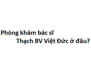 Phòng khám bác sĩ Thạch BV Việt Đức ở đâu? giá khám bao nhiêu tiền?