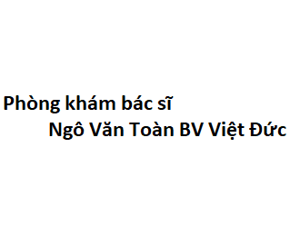 Phòng khám bác sĩ Ngô Văn Toàn BV Việt Đức ở đâu? giá khám bao nhiêu tiền?
