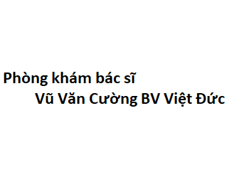 Phòng khám bác sĩ Vũ Văn Cường BV Việt Đức ở đâu? giá khám bao nhiêu tiền?