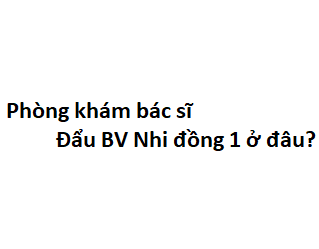 Phòng khám bác sĩ Đẩu BV Nhi đồng 1 ở đâu? giá khám bao nhiêu tiền?