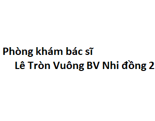 Phòng khám bác sĩ Lê Tròn Vuông BV Nhi đồng 2 ở đâu? giá khám bao nhiêu tiền?