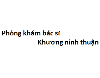 Phòng khám bác sĩ Khương ninh thuận ở đâu? giá khám bao nhiêu tiền?