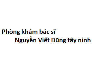 Phòng khám bác sĩ Nguyễn Viết Dũng tây ninh ở đâu? giá khám bao nhiêu tiền?