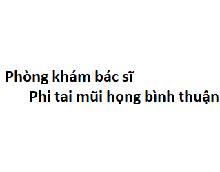 Phòng khám bác sĩ Phi tai mũi họng bình thuận ở đâu? giá khám bao nhiêu tiền?