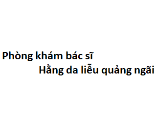 Phòng khám bác sĩ Hằng da liễu quảng ngãi ở đâu? giá khám bao nhiêu tiền?