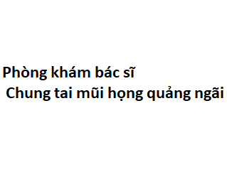 Phòng khám bác sĩ Chung tai mũi họng quảng ngãi ở đâu? giá khám bao nhiêu tiền? 