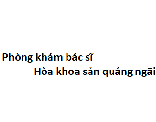 Phòng khám bác sĩ Hòa khoa sản quảng ngãi ở đâu? giá khám bao nhiêu tiền?