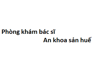 Phòng khám bác sĩ An khoa sản huế ở đâu? giá khám bao nhiêu tiền?