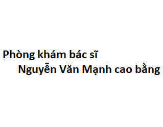 Phòng khám bác sĩ Nguyễn Văn Mạnh cao bằng ở đâu? giá khám bao nhiêu tiền?