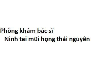 Phòng khám bác sĩ Ninh tai mũi họng thái nguyên ở đâu? giá khám bao nhiêu tiền?