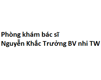 Phòng khám bác sĩ Nguyễn Khắc Trưởng BV nhi TW ở đâu? giá khám bao nhiêu tiền?