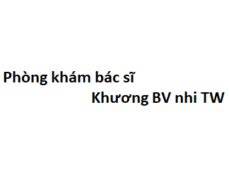 Phòng khám bác sĩ Khương BV nhi TW ở đâu? giá khám bao nhiêu tiền?