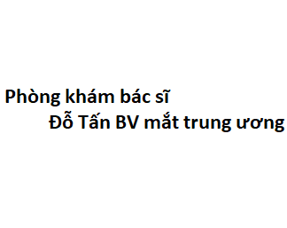 Phòng khám bác sĩ Đỗ Tấn BV mắt trung ương ở đâu? giá khám bao nhiêu tiền?