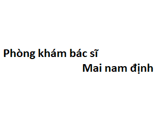 Phòng khám bác sĩ Mai nam định ở đâu? giá khám bao nhiêu tiền?