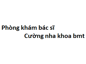 Phòng khám bác sĩ Cường nha khoa bmt ở đâu? giá khám bao nhiêu tiền?