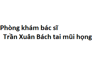 Phòng khám bác sĩ Trần Xuân Bách tai mũi họng ở đâu? giá khám bao nhiêu tiền?