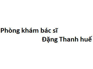 Phòng khám bác sĩ Đặng Thanh huế ở đâu? giá khám bao nhiêu tiền?